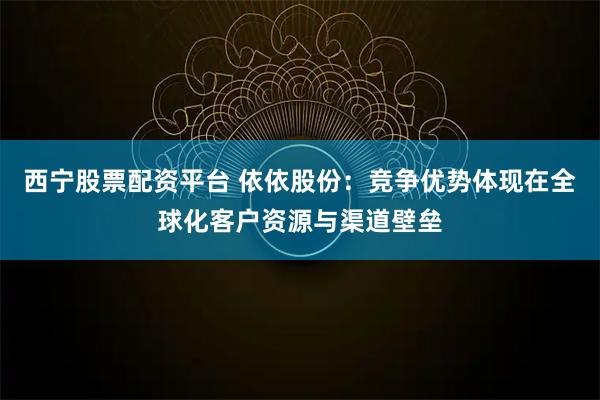西宁股票配资平台 依依股份：竞争优势体现在全球化客户资源与渠道壁垒