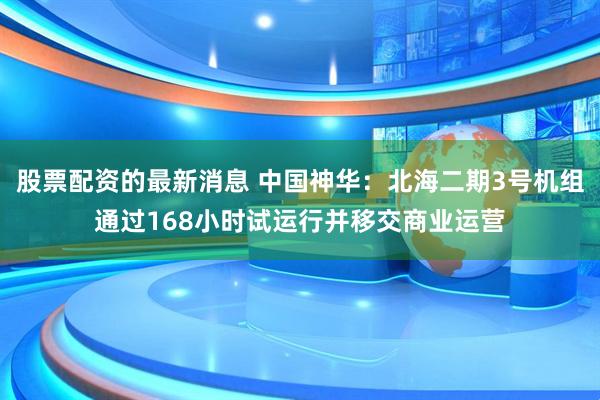 股票配资的最新消息 中国神华：北海二期3号机组通过168小时试运行并移交商业运营